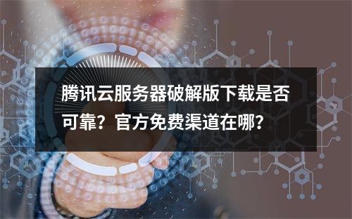 腾讯云服务器破解版下载是否可靠？官方免费渠道在哪？