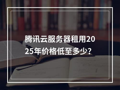 腾讯云服务器租用2025年价格低至多少？