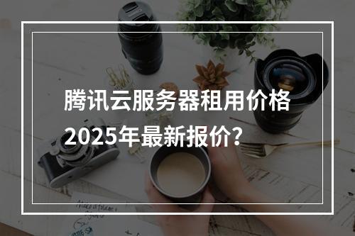 腾讯云服务器租用价格2025年最新报价？