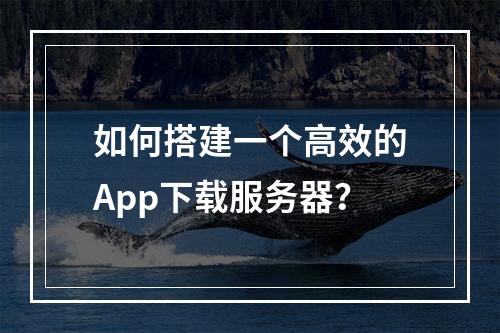 如何搭建一个高效的App下载服务器?