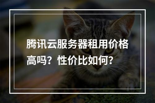 腾讯云服务器租用价格高吗？性价比如何？