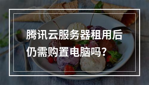 腾讯云服务器租用后仍需购置电脑吗？