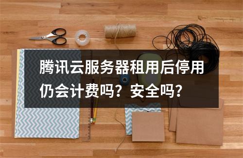 腾讯云服务器租用后停用仍会计费吗？安全吗？