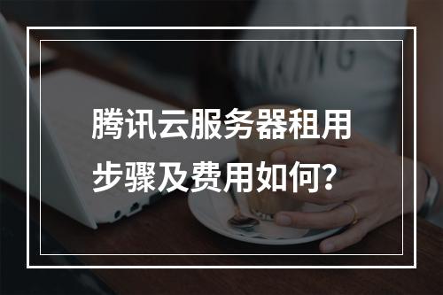 腾讯云服务器租用步骤及费用如何？