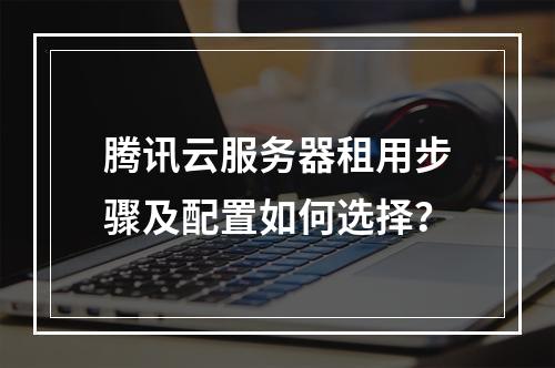 腾讯云服务器租用步骤及配置如何选择？