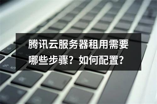 腾讯云服务器租用需要哪些步骤？如何配置？
