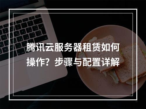 腾讯云服务器租赁如何操作？步骤与配置详解