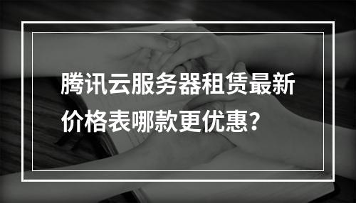 腾讯云服务器租赁最新价格表哪款更优惠？