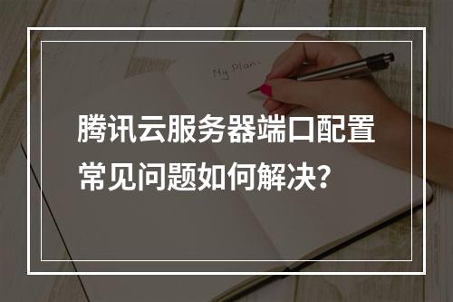 腾讯云服务器端口配置常见问题如何解决？