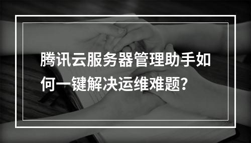 腾讯云服务器管理助手如何一键解决运维难题？