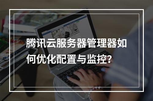 腾讯云服务器管理器如何优化配置与监控？