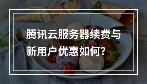 腾讯云服务器续费与新用户优惠如何？