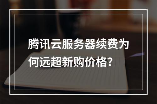 腾讯云服务器续费为何远超新购价格？