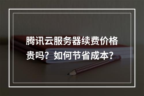 腾讯云服务器续费价格贵吗？如何节省成本？