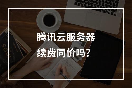 腾讯云服务器续费同价吗？