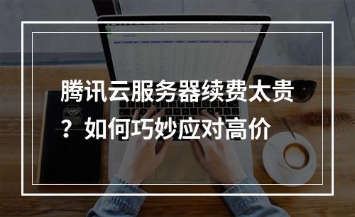 腾讯云服务器续费太贵？如何巧妙应对高价