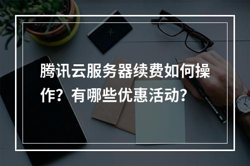 腾讯云服务器续费如何操作？有哪些优惠活动？
