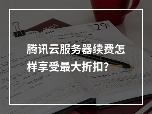 腾讯云服务器续费怎样享受最大折扣？