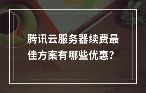 腾讯云服务器续费最佳方案有哪些优惠？
