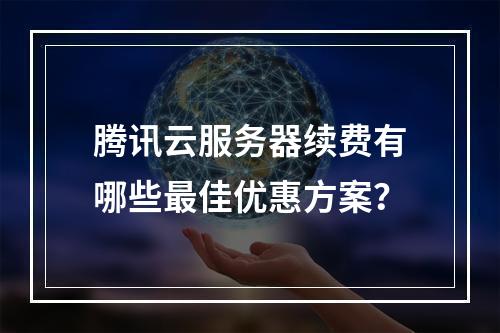 腾讯云服务器续费有哪些最佳优惠方案？