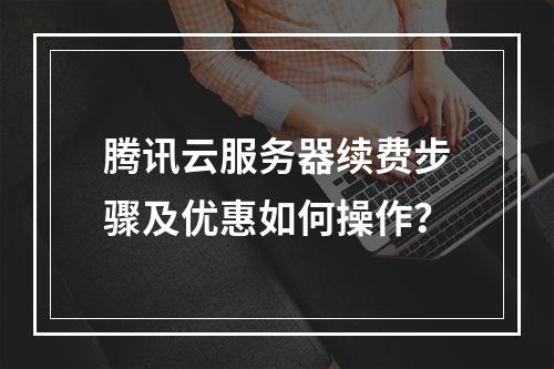 腾讯云服务器续费步骤及优惠如何操作？
