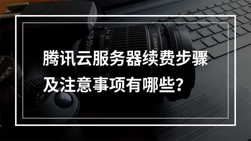 腾讯云服务器续费步骤及注意事项有哪些？