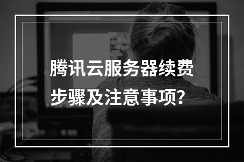 腾讯云服务器续费步骤及注意事项？