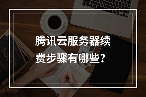 腾讯云服务器续费步骤有哪些？