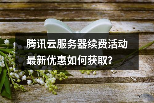 腾讯云服务器续费活动最新优惠如何获取？