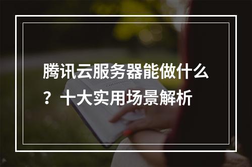 腾讯云服务器能做什么？十大实用场景解析