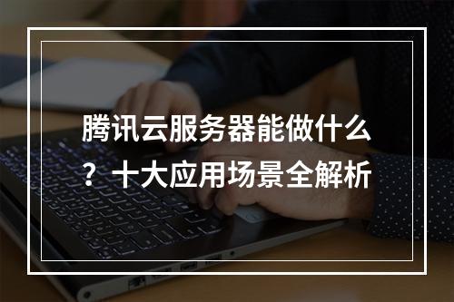 腾讯云服务器能做什么？十大应用场景全解析