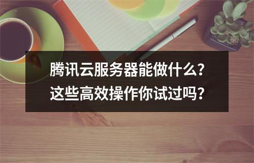 腾讯云服务器能做什么？这些高效操作你试过吗？