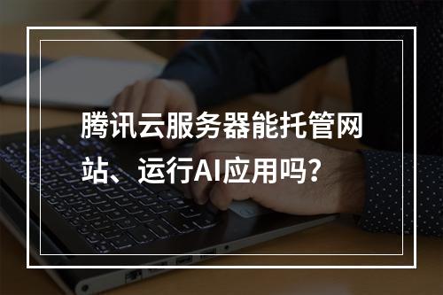 腾讯云服务器能托管网站、运行AI应用吗？