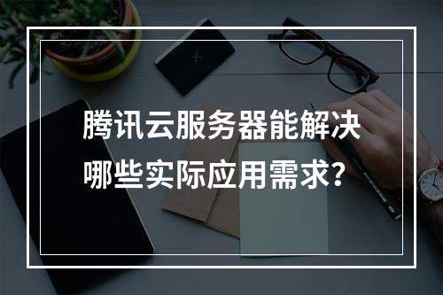 腾讯云服务器能解决哪些实际应用需求？