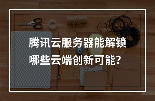 腾讯云服务器能解锁哪些云端创新可能？