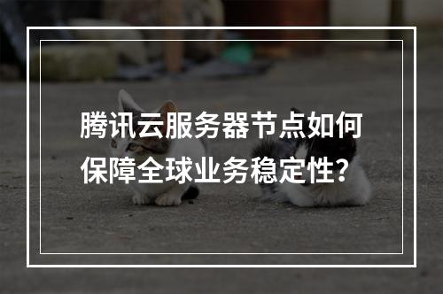 腾讯云服务器节点如何保障全球业务稳定性？