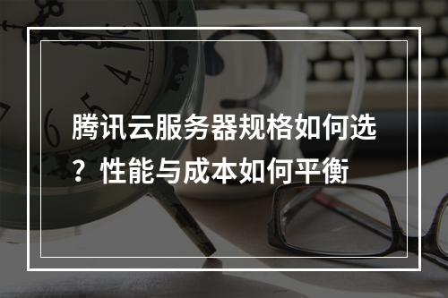 腾讯云服务器规格如何选？性能与成本如何平衡