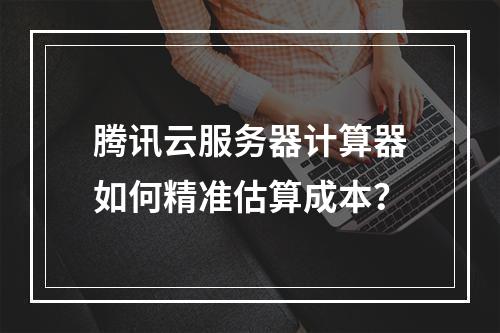 腾讯云服务器计算器如何精准估算成本？