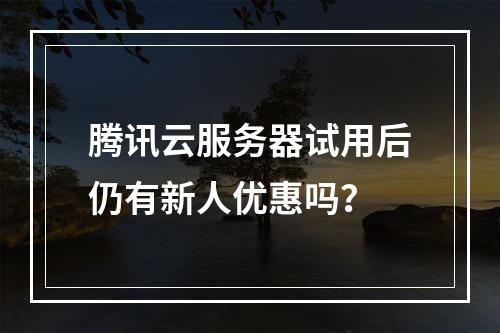 腾讯云服务器试用后仍有新人优惠吗？