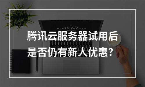 腾讯云服务器试用后是否仍有新人优惠？