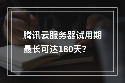腾讯云服务器试用期最长可达180天？