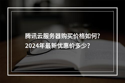 腾讯云服务器购买价格如何？2024年最新优惠价多少？