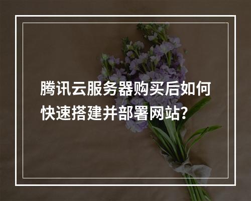 腾讯云服务器购买后如何快速搭建并部署网站？