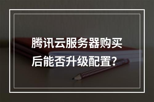 腾讯云服务器购买后能否升级配置？