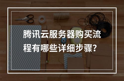 腾讯云服务器购买流程有哪些详细步骤？