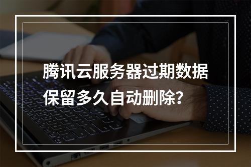 腾讯云服务器过期数据保留多久自动删除？