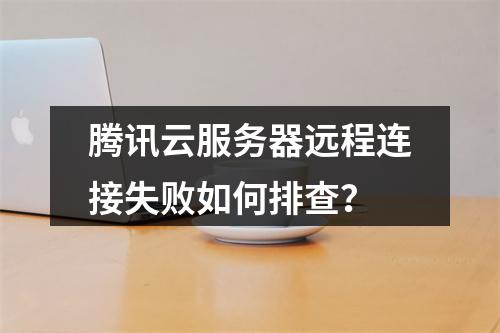腾讯云服务器远程连接失败如何排查？