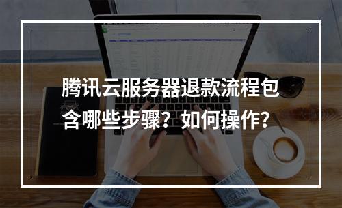 腾讯云服务器退款流程包含哪些步骤？如何操作？