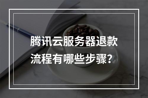 腾讯云服务器退款流程有哪些步骤？
