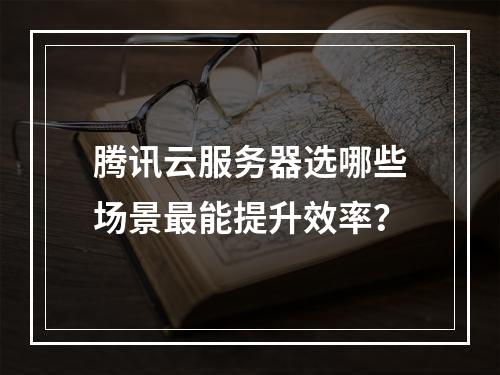 腾讯云服务器选哪些场景最能提升效率？